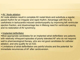 AV Node ablation
AV node ablation result in complete AV nodal block and substitute a regular,
paced rhythm for an irregular and rapid rhythm. Advantage with this is its
usefulness in tachycardia induced cardiomyopathy by improving left ventricular
ejection fraction, and disadvantage lies in lifelong need for ventricular pacing
and no restoration of AV synchrony.
Implanted defibrillator
Most appropriate candidates for an implanted atrial defibrillator are patients
with relatively infrequent episodes of poorly tolerated AF who do not respond
well to pharmacological therapy, who are not good candidates for catheter
ablation, and who qualify for an ICD.
 Limitations of atrial defibrillation are painful shocks and the potential for
immediate recurrences of AF after cardioversion.
 