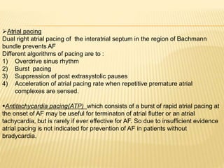 Atrial pacing
Dual right atrial pacing of the interatrial septum in the region of Bachmann
bundle prevents AF
Different algorithms of pacing are to :
1) Overdrive sinus rhythm
2) Burst pacing
3) Suppression of post extrasystolic pauses
4) Acceleration of atrial pacing rate when repetitive premature atrial
complexes are sensed.
Antitachycardia pacing(ATP) which consists of a burst of rapid atrial pacing at
the onset of AF may be useful for terminaton of atrial flutter or an atrial
tachycardia, but is rarely if ever effective for AF. So due to insufficient evidence
atrial pacing is not indicated for prevention of AF in patients without
bradycardia.
 