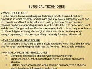 SURGICAL TECHNIQUES
MAZE PROCEDURE
It is the most effective used surgical technique for AF. It is a cut-and-sew
procedure in which 12 atrial incisions are given to isolate pulmonary veins and
to create lines of block in the left atrium and right atrium. This procedure
requires cardiopulmonary bypass and is technically difficult to perform so is not
widely used. So gradual modifications were adopted in this technique with use
of different types of energy for surgical ablation such as radiofrequency
energy, cryoenergy, microwave, and high intensity focussed ultrasound.
THE CORRIDOR PROCEDURE
In this procedure an isolated strip of muscle is created which links the SA node
and AV node, thus driving ventricle rate via AV node – His bundle complex.
MINIMALLY INVASIVE PROCEDURES
 Complete endoscopic ablation with microwave energy
 Thoracoscopic or robotic assisted off pump epicardial microwave
ablation
 Bilateral minithoracoscopic video assisted pulmonary vein ablation
usiing bipolar radiofrequency, and others
 