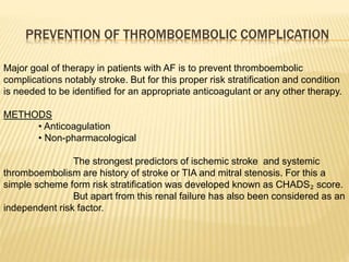 PREVENTION OF THROMBOEMBOLIC COMPLICATION
Major goal of therapy in patients with AF is to prevent thromboembolic
complications notably stroke. But for this proper risk stratification and condition
is needed to be identified for an appropriate anticoagulant or any other therapy.
METHODS
• Anticoagulation
• Non-pharmacological
The strongest predictors of ischemic stroke and systemic
thromboembolism are history of stroke or TIA and mitral stenosis. For this a
simple scheme form risk stratification was developed known as CHADS₂ score.
But apart from this renal failure has also been considered as an
independent risk factor.
 