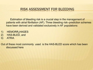RISK ASSESSMENT FOR BLEEDING
Estimation of bleeding risk is a crucial step in the management of
patients with atrial fibrillation (AF). Three bleeding risk–prediction schemes
have been derived and validated exclusively in AF populations:
1) HEMORR2HAGES
2) HAS-BLED, and
3) ATRIA
Out of these most commonly used is the HAS-BLED score which has been
discussed here
 