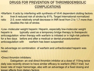 DRUGS FOR PREVENTION OF THROMBOEMBOLIC
COMPLICATIONS
•Warfarin: It acts by interfering with synthesis of Vit-K dependent clotting factors
in liver.It reduced risk of stroke by 61%. Target International normalized
ratio 2-3. even relatively small decrease in INR level from 2 to 1.7 more than
doubles the risk of stroke.
•Low- molecular weight heparin: Heparin, especially low-molecular weight
heparin is typically used as a temporary bridge therapy to therapeutic
anticoagulation when therapy with warfarin is initiated or in high-risk patients
for a few days before and after a medical or dental procedurewhen
anticoagulation with warfarin has been suspended
No advantage on combination of warfarin and unfractionated heparin was
noted .
•Direct thrombin inhibiters:
Dabigatran- an oral direct thrombin inhibitor at a dose of 110mg twice
daily was recently shown to have similar efficacy to warfarin (RELY trial) but
lower rate of major hemorrage, also with an advantage of a fixed dosing and
 