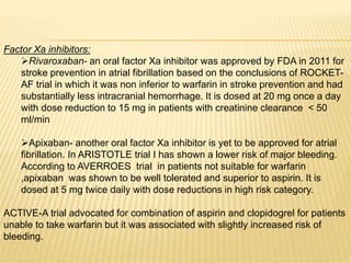 Factor Xa inhibitors:
Rivaroxaban- an oral factor Xa inhibitor was approved by FDA in 2011 for
stroke prevention in atrial fibrillation based on the conclusions of ROCKET-
AF trial in which it was non inferior to warfarin in stroke prevention and had
substantially less intracranial hemorrhage. It is dosed at 20 mg once a day
with dose reduction to 15 mg in patients with creatinine clearance < 50
ml/min
Apixaban- another oral factor Xa inhibitor is yet to be approved for atrial
fibrillation. In ARISTOTLE trial I has shown a lower risk of major bleeding.
According to AVERROES trial in patients not suitable for warfarin
,apixaban was shown to be well tolerated and superior to aspirin. It is
dosed at 5 mg twice daily with dose reductions in high risk category.
ACTIVE-A trial advocated for combination of aspirin and clopidogrel for patients
unable to take warfarin but it was associated with slightly increased risk of
bleeding.
 