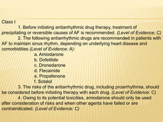 Class I
1. Before initiating antiarrhythmic drug therapy, treatment of
precipitating or reversible causes of AF is recommended. (Level of Evidence: C)
2. The following antiarrhythmic drugs are recommended in patients with
AF to maintain sinus rhythm, depending on underlying heart disease and
comorbidities (Level of Evidence: A):
a. Amiodarone
b. Dofetilide
c. Dronedarone
d. Flecainide
e. Propafenone
f. Sotalol
3. The risks of the antiarrhythmic drug, including proarrhythmia, should
be considered before initiating therapy with each drug. (Level of Evidence: C)
4. Owing to its potential toxicities, amiodarone should only be used
after consideration of risks and when other agents have failed or are
contraindicated. (Level of Evidence: C)
 