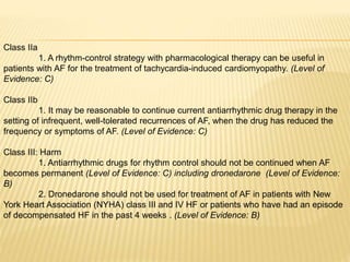 Class IIa
1. A rhythm-control strategy with pharmacological therapy can be useful in
patients with AF for the treatment of tachycardia-induced cardiomyopathy. (Level of
Evidence: C)
Class IIb
1. It may be reasonable to continue current antiarrhythmic drug therapy in the
setting of infrequent, well-tolerated recurrences of AF, when the drug has reduced the
frequency or symptoms of AF. (Level of Evidence: C)
Class III: Harm
1. Antiarrhythmic drugs for rhythm control should not be continued when AF
becomes permanent (Level of Evidence: C) including dronedarone (Level of Evidence:
B)
2. Dronedarone should not be used for treatment of AF in patients with New
York Heart Association (NYHA) class III and IV HF or patients who have had an episode
of decompensated HF in the past 4 weeks . (Level of Evidence: B)
 