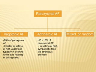 Paroxysmal AF
Vagotonic AF Adrinergic AF Mixed or random
-25% of paroxysmal
AF
-Initiated in setting
of high vagol tone
typically in evening
when pt is relaxing
or during sleep
-10 - 15% of
paroxysmal AF
-- in setting of high
sympathetic tone
like strenuous
exercise
 
