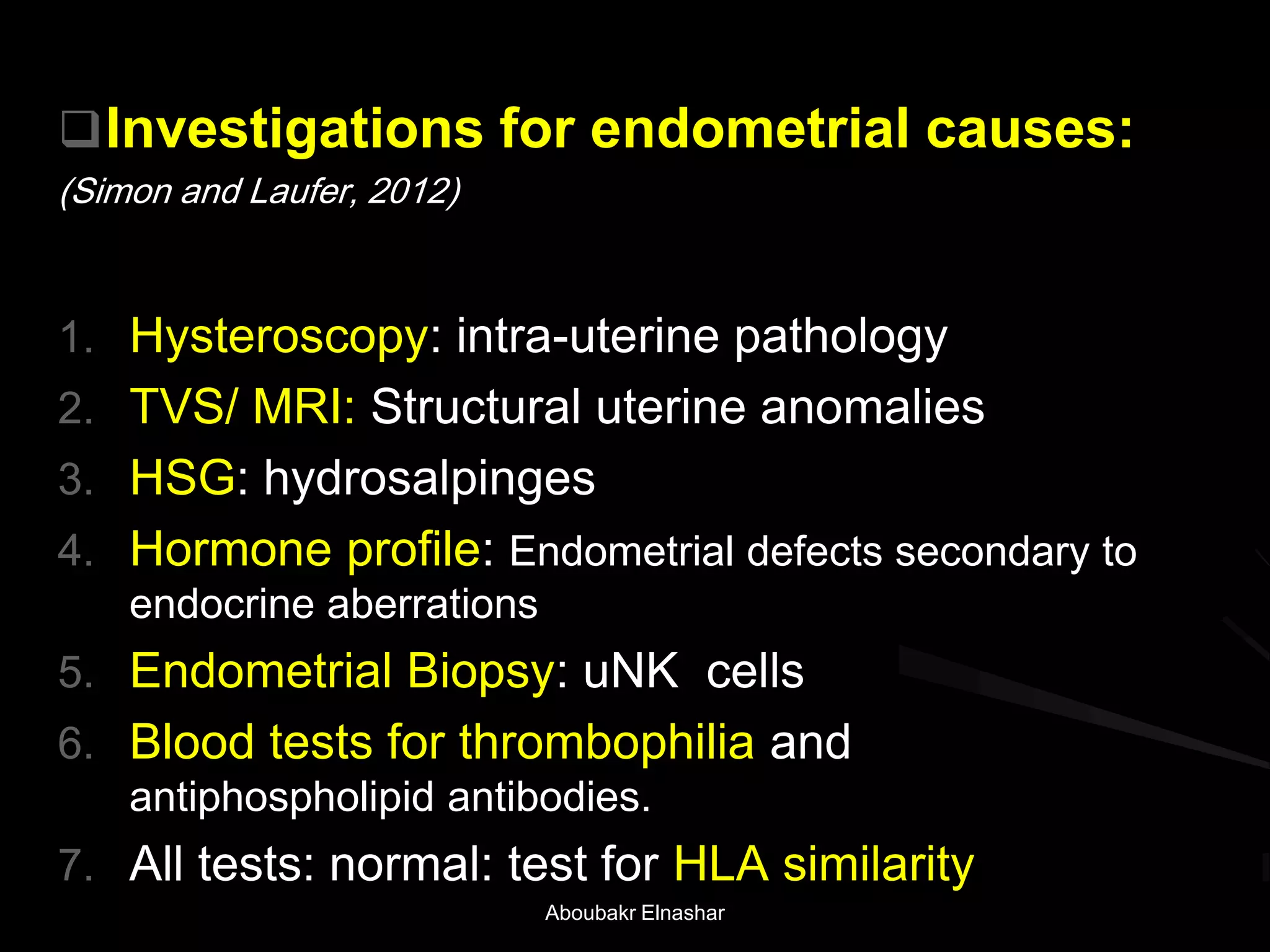 Investigations for endometrial causes:
(Simon and Laufer, 2012)
1. Hysteroscopy: intra-uterine pathology
2. TVS/ MRI: Structural uterine anomalies
3. HSG: hydrosalpinges
4. Hormone profile: Endometrial defects secondary to
endocrine aberrations
5. Endometrial Biopsy: uNK cells
6. Blood tests for thrombophilia and
antiphospholipid antibodies.
7. All tests: normal: test for HLA similarity
Aboubakr Elnashar
 
