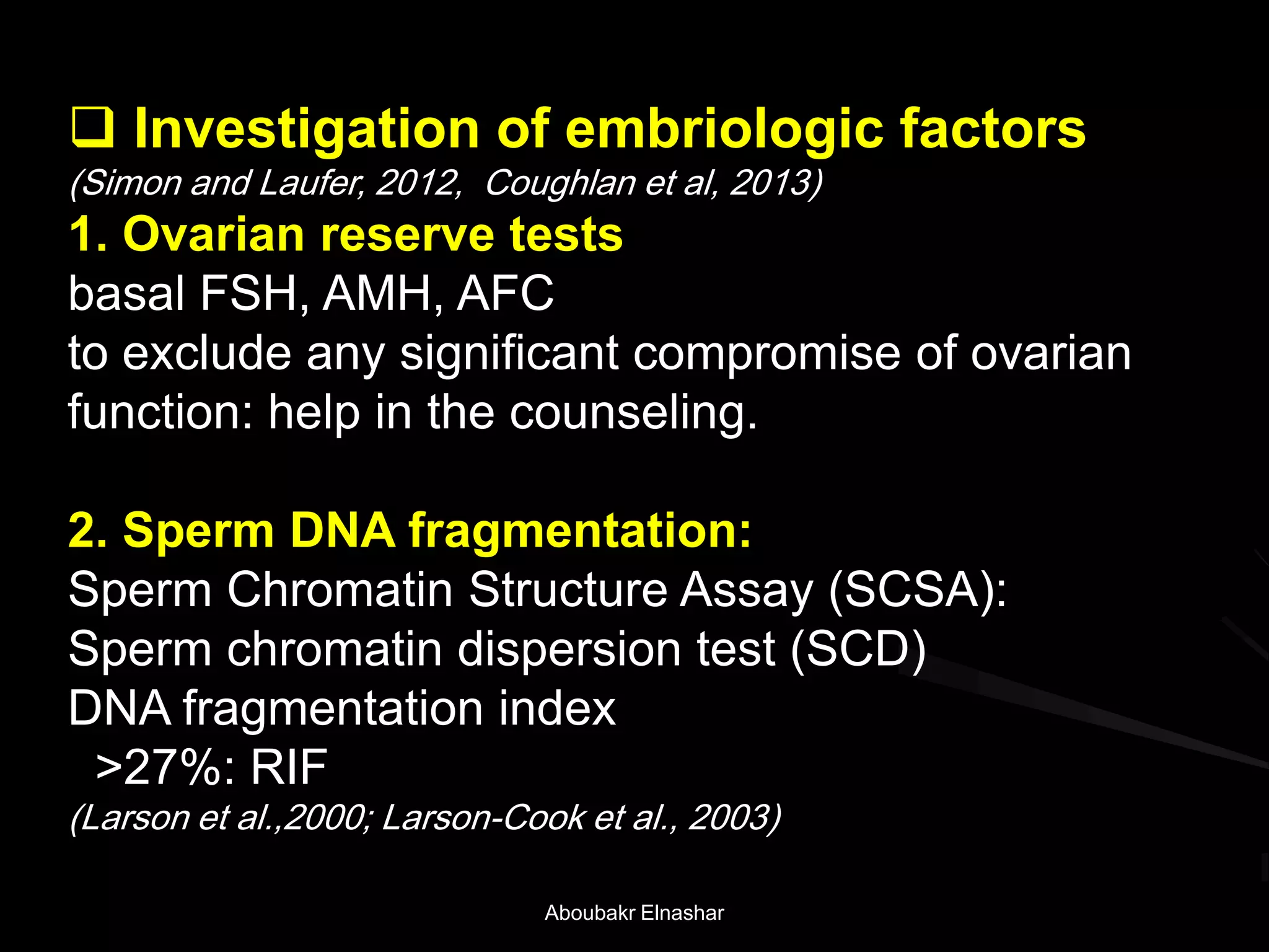  Investigation of embriologic factors
(Simon and Laufer, 2012, Coughlan et al, 2013)
1. Ovarian reserve tests
basal FSH, AMH, AFC
to exclude any significant compromise of ovarian
function: help in the counseling.
2. Sperm DNA fragmentation:
Sperm Chromatin Structure Assay (SCSA):
Sperm chromatin dispersion test (SCD)
DNA fragmentation index
>27%: RIF
(Larson et al.,2000; Larson-Cook et al., 2003)
Aboubakr Elnashar
 