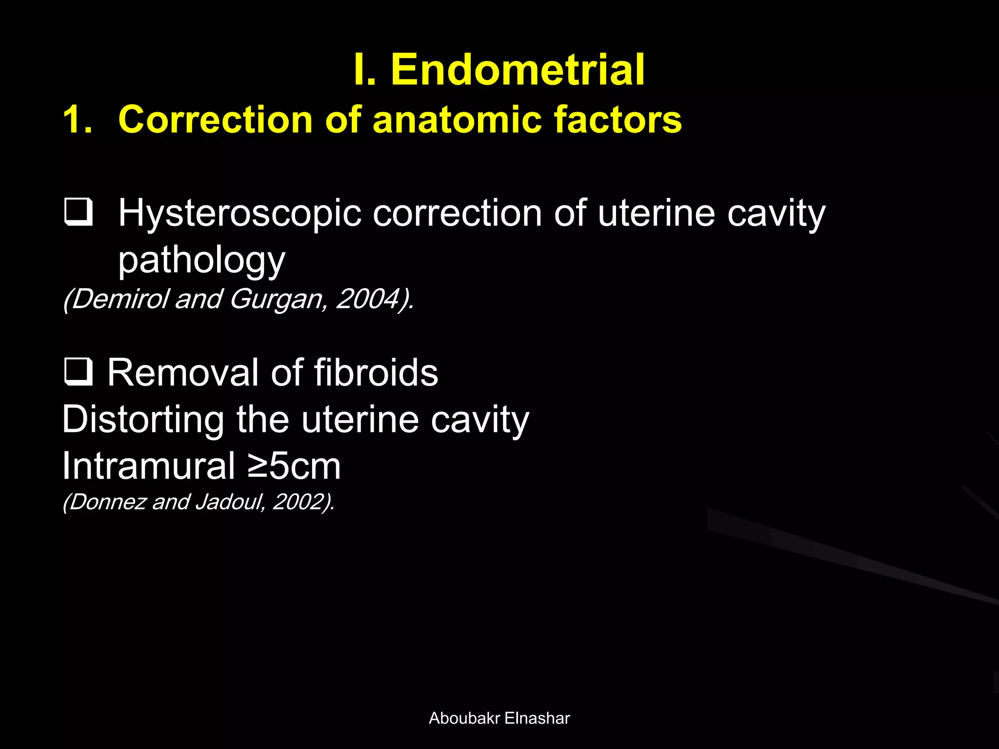 I. Endometrial
1. Correction of anatomic factors
 Hysteroscopic correction of uterine cavity
pathology
(Demirol and Gurgan, 2004).
 Removal of fibroids
Distorting the uterine cavity
Intramural ≥5cm
(Donnez and Jadoul, 2002).
Aboubakr Elnashar
 