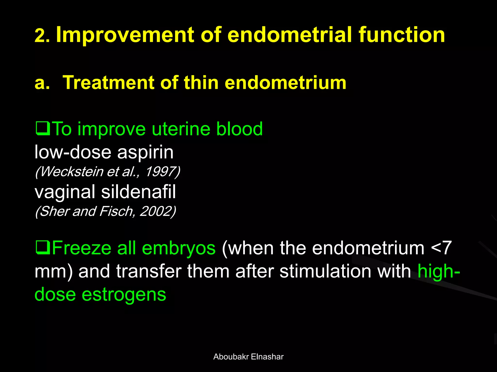 2. Improvement of endometrial function
a. Treatment of thin endometrium
To improve uterine blood
low-dose aspirin
(Weckstein et al., 1997)
vaginal sildenafil
(Sher and Fisch, 2002)
Freeze all embryos (when the endometrium <7
mm) and transfer them after stimulation with high-
dose estrogens
Aboubakr Elnashar
 