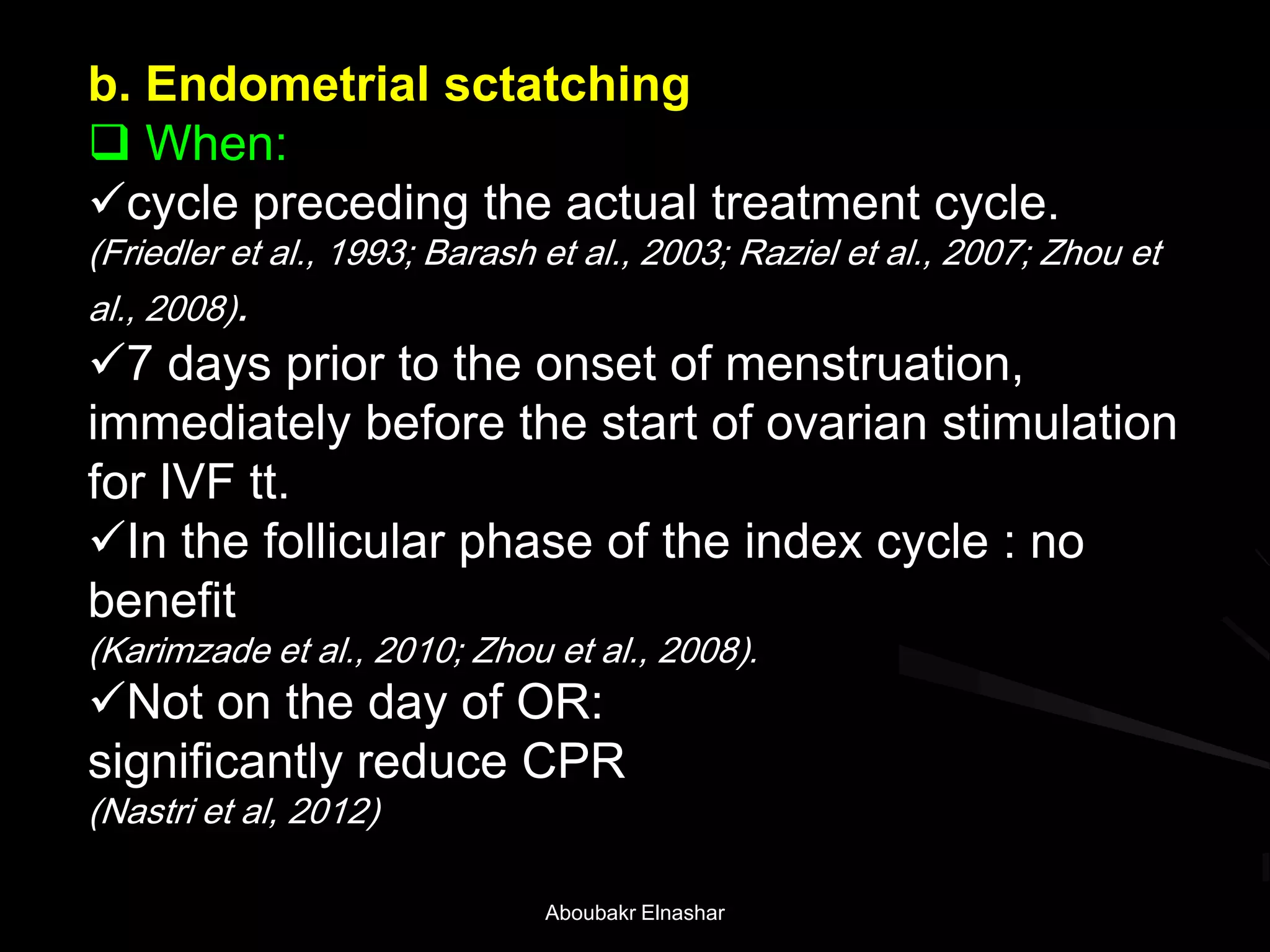 b. Endometrial sctatching
 When:
cycle preceding the actual treatment cycle.
(Friedler et al., 1993; Barash et al., 2003; Raziel et al., 2007; Zhou et
al., 2008).
7 days prior to the onset of menstruation,
immediately before the start of ovarian stimulation
for IVF tt.
In the follicular phase of the index cycle : no
benefit
(Karimzade et al., 2010; Zhou et al., 2008).
Not on the day of OR:
significantly reduce CPR
(Nastri et al, 2012)
Aboubakr Elnashar
 