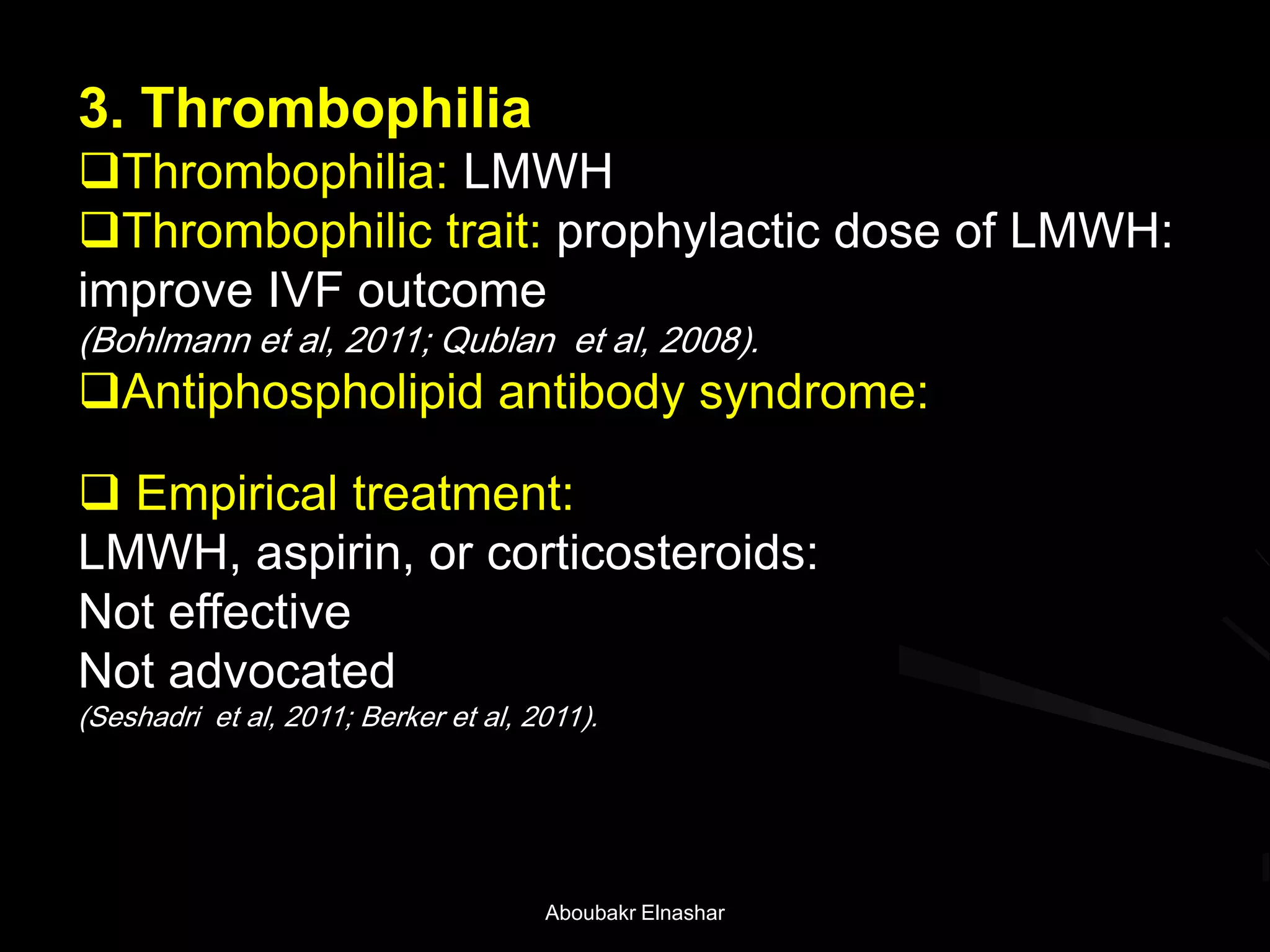 3. Thrombophilia
Thrombophilia: LMWH
Thrombophilic trait: prophylactic dose of LMWH:
improve IVF outcome
(Bohlmann et al, 2011; Qublan et al, 2008).
Antiphospholipid antibody syndrome:
 Empirical treatment:
LMWH, aspirin, or corticosteroids:
Not effective
Not advocated
(Seshadri et al, 2011; Berker et al, 2011).
Aboubakr Elnashar
 