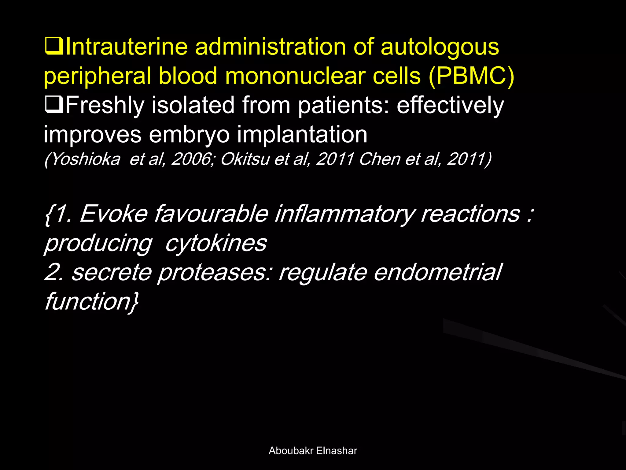 Intrauterine administration of autologous
peripheral blood mononuclear cells (PBMC)
Freshly isolated from patients: effectively
improves embryo implantation
(Yoshioka et al, 2006; Okitsu et al, 2011 Chen et al, 2011)
{1. Evoke favourable inflammatory reactions :
producing cytokines
2. secrete proteases: regulate endometrial
function}
Aboubakr Elnashar
 