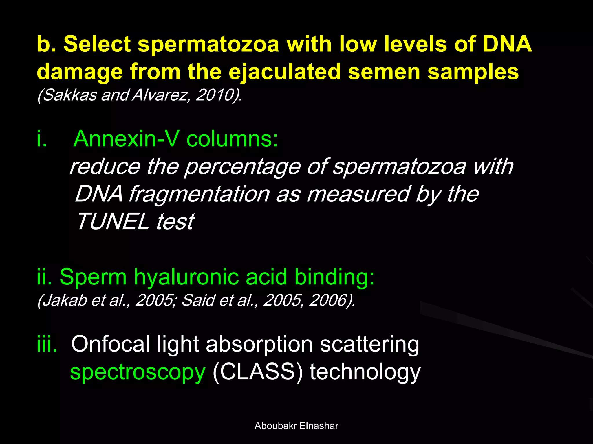 b. Select spermatozoa with low levels of DNA
damage from the ejaculated semen samples
(Sakkas and Alvarez, 2010).
i. Annexin-V columns:
reduce the percentage of spermatozoa with
DNA fragmentation as measured by the
TUNEL test
ii. Sperm hyaluronic acid binding:
(Jakab et al., 2005; Said et al., 2005, 2006).
iii. Onfocal light absorption scattering
spectroscopy (CLASS) technology
Aboubakr Elnashar
 