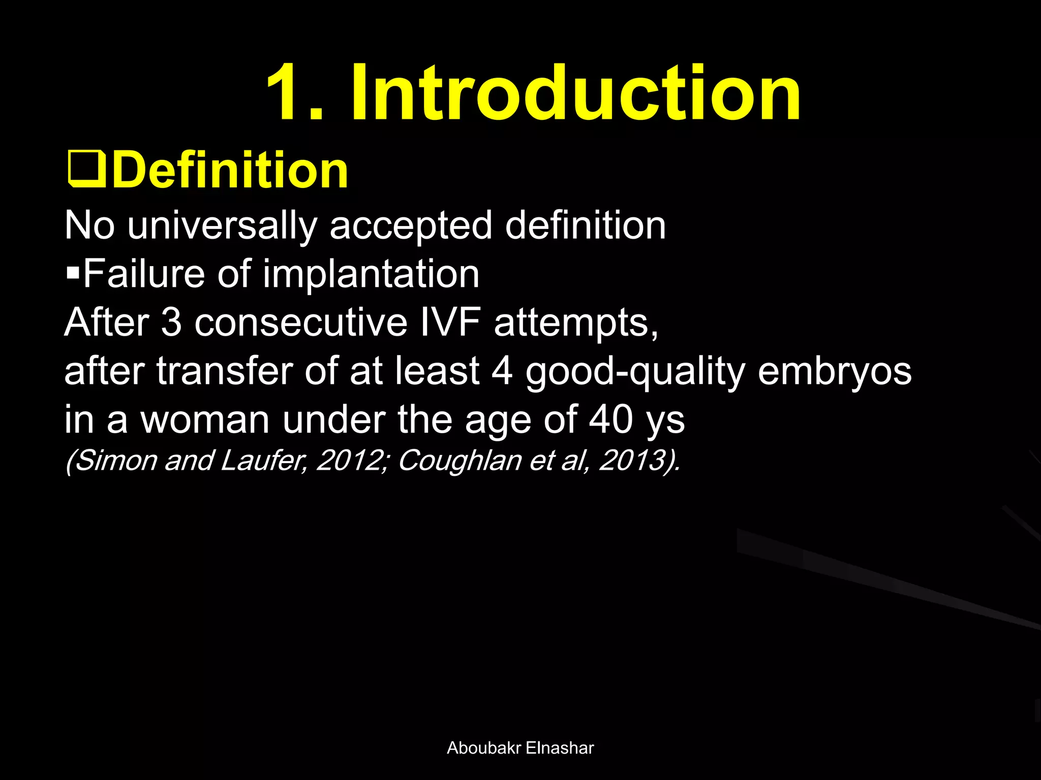 1. Introduction
Definition
No universally accepted definition
Failure of implantation
After 3 consecutive IVF attempts,
after transfer of at least 4 good-quality embryos
in a woman under the age of 40 ys
(Simon and Laufer, 2012; Coughlan et al, 2013).
Aboubakr Elnashar
 