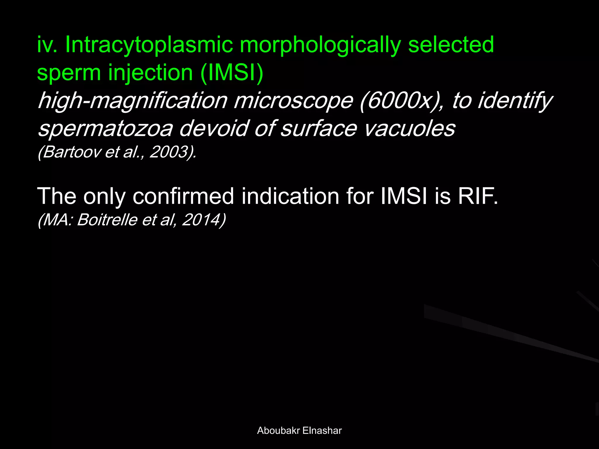 iv. Intracytoplasmic morphologically selected
sperm injection (IMSI)
high-magnification microscope (6000x), to identify
spermatozoa devoid of surface vacuoles
(Bartoov et al., 2003).
The only confirmed indication for IMSI is RIF.
(MA: Boitrelle et al, 2014)
Aboubakr Elnashar
 