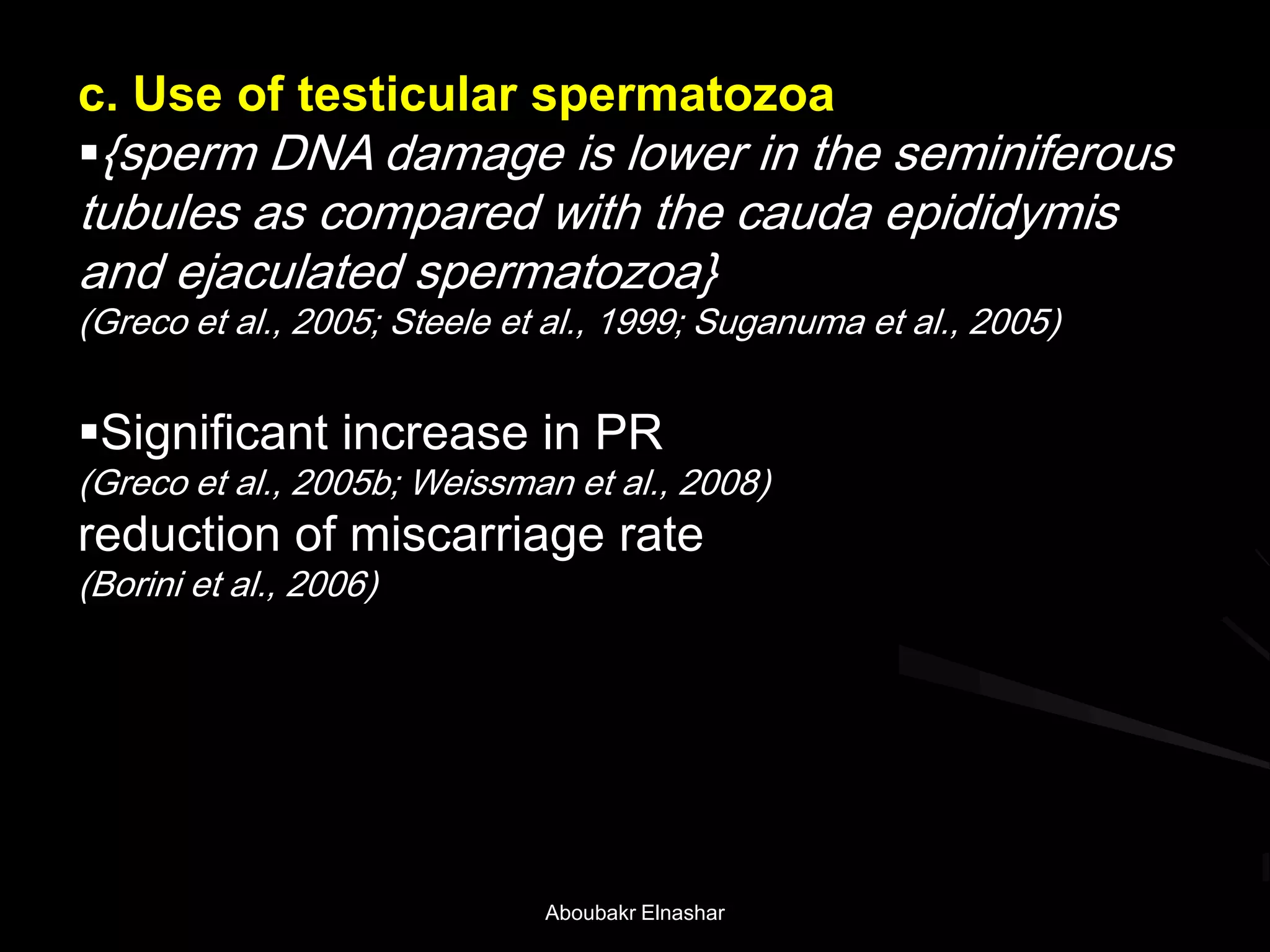 c. Use of testicular spermatozoa
{sperm DNA damage is lower in the seminiferous
tubules as compared with the cauda epididymis
and ejaculated spermatozoa}
(Greco et al., 2005; Steele et al., 1999; Suganuma et al., 2005)
Significant increase in PR
(Greco et al., 2005b; Weissman et al., 2008)
reduction of miscarriage rate
(Borini et al., 2006)
Aboubakr Elnashar
 