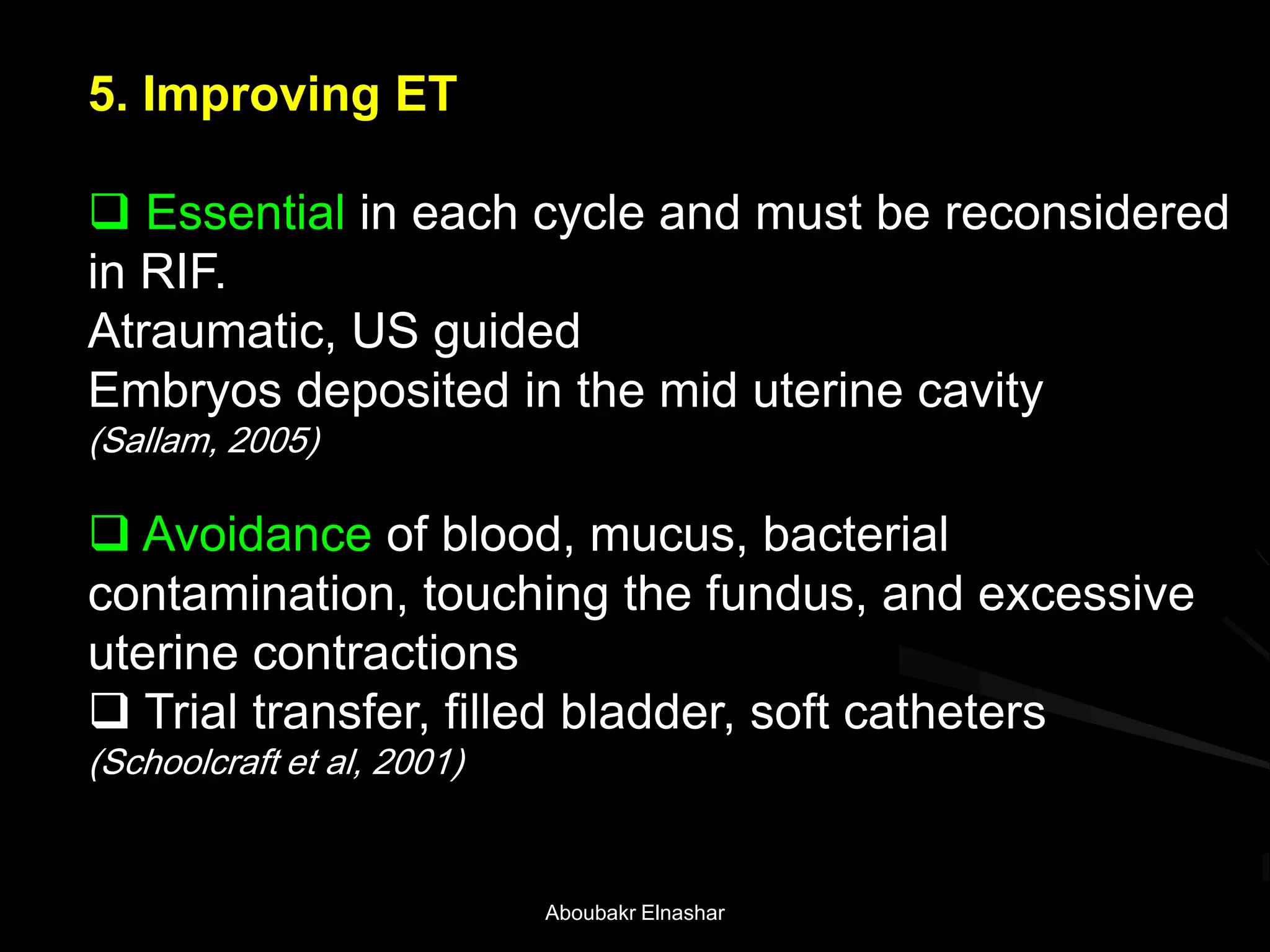 5. Improving ET
 Essential in each cycle and must be reconsidered
in RIF.
Atraumatic, US guided
Embryos deposited in the mid uterine cavity
(Sallam, 2005)
 Avoidance of blood, mucus, bacterial
contamination, touching the fundus, and excessive
uterine contractions
 Trial transfer, filled bladder, soft catheters
(Schoolcraft et al, 2001)
Aboubakr Elnashar
 