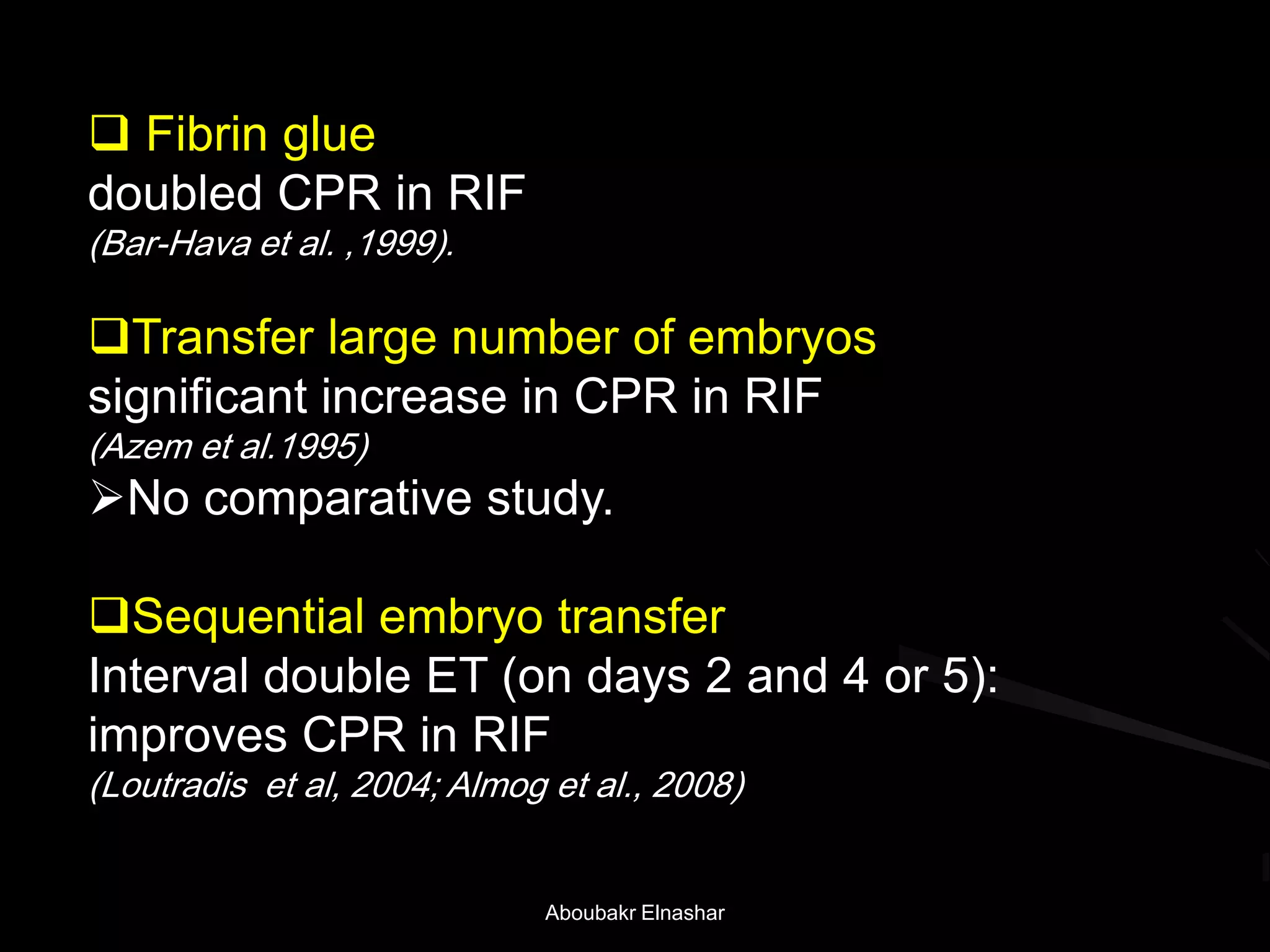  Fibrin glue
doubled CPR in RIF
(Bar-Hava et al. ,1999).
Transfer large number of embryos
significant increase in CPR in RIF
(Azem et al.1995)
No comparative study.
Sequential embryo transfer
Interval double ET (on days 2 and 4 or 5):
improves CPR in RIF
(Loutradis et al, 2004; Almog et al., 2008)
Aboubakr Elnashar
 
