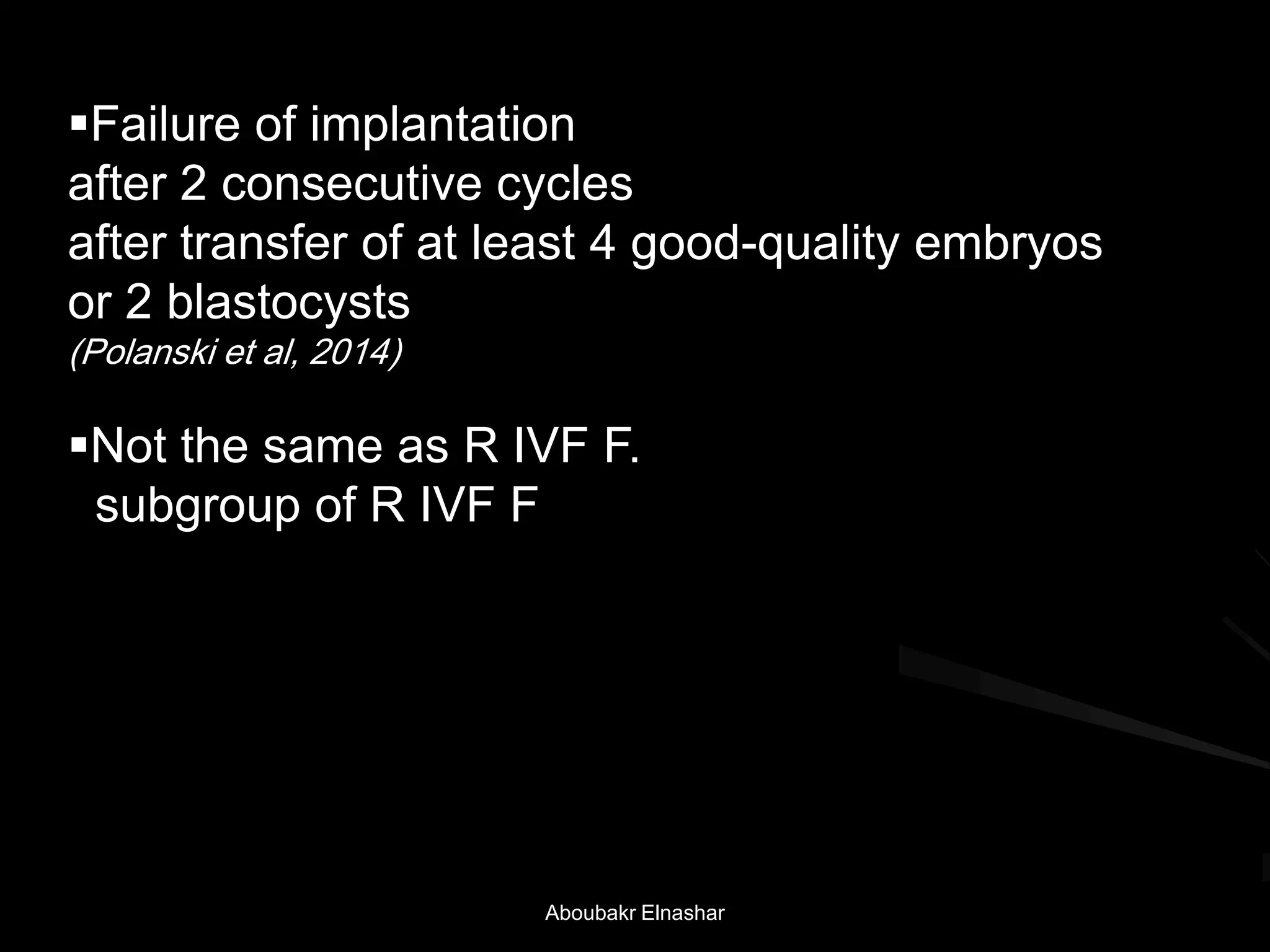 Failure of implantation
after 2 consecutive cycles
after transfer of at least 4 good-quality embryos
or 2 blastocysts
(Polanski et al, 2014)
Not the same as R IVF F.
subgroup of R IVF F
Aboubakr Elnashar
 