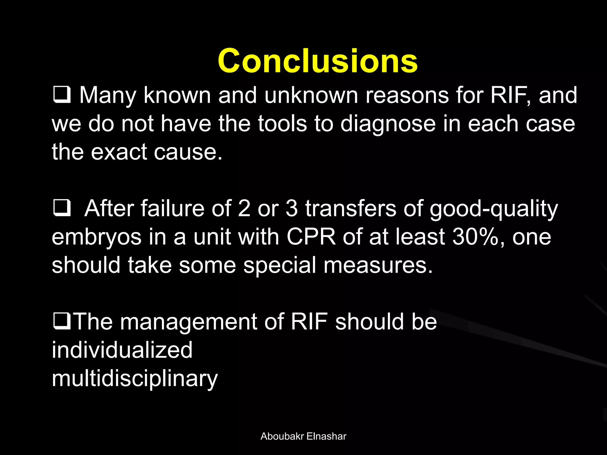 Conclusions
 Many known and unknown reasons for RIF, and
we do not have the tools to diagnose in each case
the exact cause.
 After failure of 2 or 3 transfers of good-quality
embryos in a unit with CPR of at least 30%, one
should take some special measures.
The management of RIF should be
individualized
multidisciplinary
Aboubakr Elnashar
 