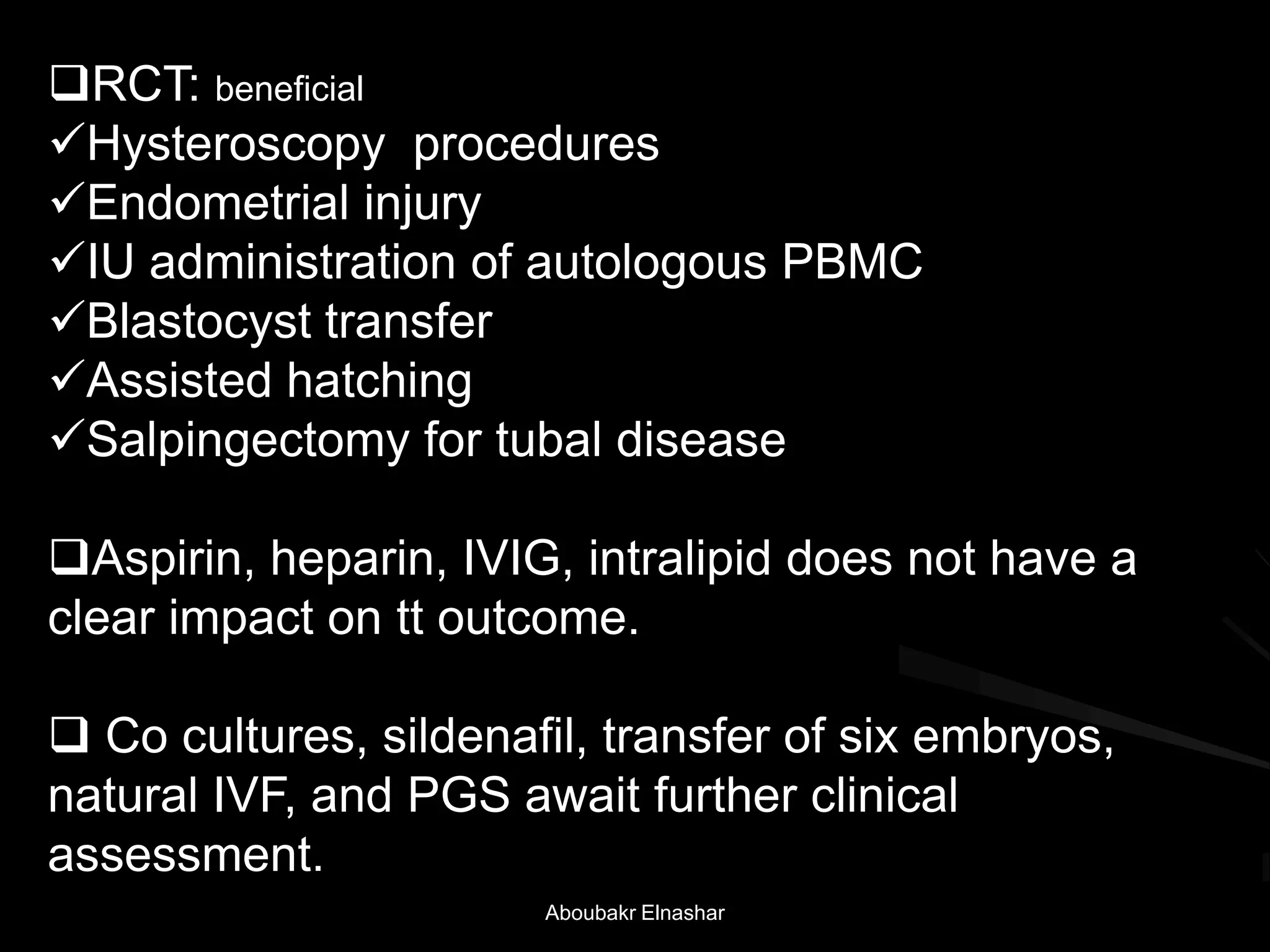 RCT: beneficial
Hysteroscopy procedures
Endometrial injury
IU administration of autologous PBMC
Blastocyst transfer
Assisted hatching
Salpingectomy for tubal disease
Aspirin, heparin, IVIG, intralipid does not have a
clear impact on tt outcome.
 Co cultures, sildenafil, transfer of six embryos,
natural IVF, and PGS await further clinical
assessment.
Aboubakr Elnashar
 