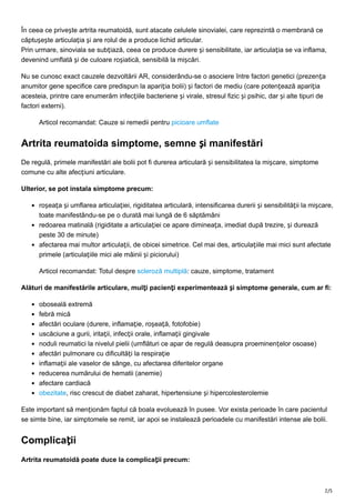 2/5
În ceea ce privește artrita reumatoidă, sunt atacate celulele sinovialei, care reprezintă o membrană ce
căptușește articulația și are rolul de a produce lichid articular.
Prin urmare, sinoviala se subțiază, ceea ce produce durere și sensibilitate, iar articulația se va inflama,
devenind umflată și de culoare roșiatică, sensibilă la mișcări.
Nu se cunosc exact cauzele dezvoltării AR, considerându-se o asociere între factori genetici (prezența
anumitor gene specifice care predispun la apariția bolii) și factori de mediu (care potențează apariția
acesteia, printre care enumerăm infecțiile bacteriene și virale, stresul fizic și psihic, dar și alte tipuri de
factori externi).
Articol recomandat: Cauze si remedii pentru picioare umflate
Artrita reumatoida simptome, semne și manifestări
De regulă, primele manifestări ale bolii pot fi durerea articulară și sensibilitatea la mișcare, simptome
comune cu alte afecțiuni articulare.
Ulterior, se pot instala simptome precum:
roșeața și umflarea articulației, rigiditatea articulară, intensificarea durerii și sensibilității la mișcare,
toate manifestându-se pe o durată mai lungă de 6 săptămâni
redoarea matinală (rigiditate a articulației ce apare dimineața, imediat după trezire, și durează
peste 30 de minute)
afectarea mai multor articulații, de obicei simetrice. Cel mai des, articulațiile mai mici sunt afectate
primele (articulațiile mici ale mâinii și piciorului)
Articol recomandat: Totul despre scleroză multiplă: cauze, simptome, tratament
Alături de manifestările articulare, mulți pacienți experimentează și simptome generale, cum ar fi:
oboseală extremă
febră mică
afectări oculare (durere, inflamație, roșeață, fotofobie)
uscăciune a gurii, iritații, infecții orale, inflamații gingivale
noduli reumatici la nivelul pielii (umflături ce apar de regulă deasupra proeminențelor osoase)
afectări pulmonare cu dificultăți la respirație
inflamații ale vaselor de sânge, cu afectarea diferitelor organe
reducerea numărului de hematii (anemie)
afectare cardiacă
obezitate, risc crescut de diabet zaharat, hipertensiune și hipercolesterolemie
Este important să menționăm faptul că boala evoluează în pusee. Vor exista perioade în care pacientul
se simte bine, iar simptomele se remit, iar apoi se instalează perioadele cu manifestări intense ale bolii.
Complicații
Artrita reumatoidă poate duce la complicații precum:
 