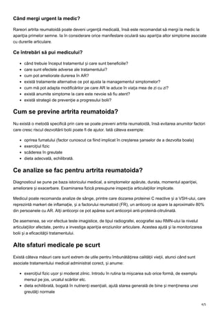 4/5
Când mergi urgent la medic?
Rareori artrita reumatoidă poate deveni urgență medicală, însă este recomandat să mergi la medic la
apariția primelor semne. Ia în considerare orice manifestare oculară sau apariția altor simptome asociate
cu durerile articulare.
Ce întrebări să pui medicului?
când trebuie început tratamentul și care sunt beneficiile?
care sunt efectele adverse ale tratamentului?
cum pot ameliorate durerea în AR?
există tratamente alternative ce pot ajusta la managementul simptomelor?
cum mă pot adapta modificărilor pe care AR le aduce în viața mea de zi cu zi?
există anumite simptome la care este nevoie să fiu atent?
există strategii de prevenție a progresului bolii?
Cum se previne artrita reumatoida?
Nu există o metodă specifică prin care se poate preveni artrita reumatoidă, însă evitarea anumitor factori
care cresc riscul dezvoltării bolii poate fi de ajutor. Iată câteva exemple:
oprirea fumatului (factor cunoscut ca fiind implicat în creșterea șanselor de a dezvolta boala)
exercițiul fizic
scăderea în greutate
dieta adecvată, echilibrată.
Ce analize se fac pentru artrita reumatoida?
Diagnosticul se pune pe baza istoricului medical, a simptomelor apărute, durata, momentul apariției,
ameliorare și exacerbare. Examinarea fizică presupune inspecția articulațiilor implicate.
Medicul poate recomanda analize de sânge, printre care dozarea proteinei C reactive și a VSH-ului, care
reprezintă markeri de inflamație, și a factorului reumatoid (FR), un anticorp ce apare la aproximativ 80%
din persoanele cu AR. Alți anticorpi ce pot apărea sunt anticorpii anti-proteină-citrulinată.
De asemenea, se vor efectua teste imagistice, de tipul radiografei, ecografiei sau RMN-ului la nivelul
articulațiilor afectate, pentru a investiga apariția eroziunilor articulare. Acestea ajută și la monitorizarea
bolii și a eficacității tratamentului.
Alte sfaturi medicale pe scurt
Există câteva măsuri care sunt extrem de utile pentru îmbunătățirea calității vieții, atunci când sunt
asociate tratamentului medical administrat corect, și anume:
exercițiul fizic ușor și moderat zilnic. Introdu în rutina ta mișcarea sub orice formă, de exemplu
mersul pe jos, urcatul scărilor etc.
dieta echilibrată, bogată în nutrienți esențiali, ajută starea generală de bine și menținerea unei
greutăți normale
 