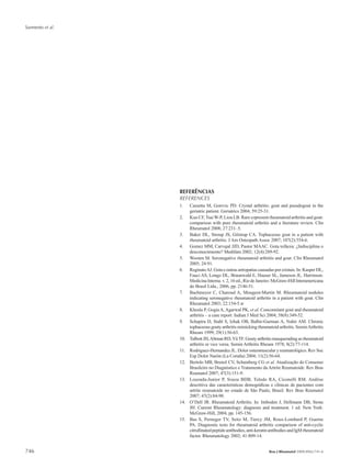 Sarmento et al.
746 Bras J Rheumatol 2009;49(6):741-6
REFERÊNCIAS
REFERENCES
1.	 Cassetta M, Gorevic PD. Crystal arthritis: gout and pseudogout in the
geriatric patient. Geriatrics 2004; 59:25-31.
2.	 Kuo CF, Tsai W-P, Liou LB. Rare copresent rheumatoid arthritis and gout:
comparison with pure rheumatoid arthritis and a literature review. Clin
Rheumatol 2008; 27:231–5.
3.	 Baker DL, Stroup JS, Gilstrap CA. Tophaceous gout in a patient with
rheumatoid arthritis. J Am Osteopath Assoc 2007; 107(2):554-6.
4.	 Gomez MM, Carvajal JJD, Pastor MAAC. Gota tofácea: ¿Indisciplina o
desconocimiento? Medifam 2002; 12(4):289-92.
5.	 Wooten M. Seronegative rheumatoid arthritis and gout. Clin Rheumatol
2005; 24:91.
6.	 ReginatoAJ. Gota e outras artropatias causadas por cristais. In: Kasper DL,
Fauci AS, Longo DL, Braunwald E, Hauser SL, Jameson JL. Harrinson.
Medicina Interna. v. 2, 16 ed., Rio de Janeiro: McGraw-Hill Interamericana
do Brasil Ltda., 2006, pp. 2146-51.
7.	 Bachmeyer C, Charoud A, Mougeot-Martin M. Rheumatoid nodules
indicating seronegative rheumatoid arthritis in a patient with gout. Clin
Rheumatol 2003; 22:154-5.w
8.	 Khosla P, Gogia A, Agarwal PK, et al. Concomitant gout and rheumatoid
arthritis – a case report. Indian J Med Sci 2004; 58(8):349-52.
9.	 Schapira D, Stahl S, Izhak OB, Balbir-Gurman A, Nahir AM. Chronic
tophaceous gouty arthritis mimicking rheumatoid arthritis. SeminArthritis
Rheum 1999; 29(1):56-63.
10.	 TalbottJH,AltmanRD,YüTF.Goutyarthritismasqueradingasrheumatoid
arthritis or vice versa. Semin Arthritis Rheum 1978; 8(2):77-114.
11.	 Rodriguez-Hernandez JL. Dolor osteomuscular y reumatológico. Rev Soc
Esp Dolor Narón (La Coruña) 2004; 11(2):56-64.
12.	 Bertolo MB, Brenol CV, Schainberg CG et al. Atualização do Consenso
Brasileiro no Diagnóstico e Tratamento da Artrite Reumatoide. Rev Bras
Reumatol 2007; 47(3):151-9.
13.	 Louzada-Junior P, Souza BDB, Toledo RA, Ciconelli RM. Análise
descritiva das características demográficas e clínicas de pacientes com
artrite reumatoide no estado de São Paulo, Brasil. Rev Bras Reumatol
2007; 47(2):84-90.
14.	 O’Dell JR. Rheumatoid Arthritis. In: Imboden J, Hellmann DB, Stone
JH. Current Rheumatology: diagnosis and treatment. 1 ed. New York:
McGraw-Hill, 2004, pp. 145-156.
15.	 Bas S, Perneger TV, Seitz M, Tiercy JM, Roux-Lombard P, Guerne
PA. Diagnostic tests for rheumatoid arthritis comparison of anti-cyclic
citrullinatedpeptideantibodies,anti-keratinantibodiesandIgMrheumatoid
factor. Rheumatology 2002; 41:809-14.
 