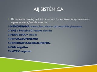 AIJ SISTÊMICA
 Os pacientes com AIJ de início sistêmico frequentemente apresentam as

seguintes alterações laboratoriais:
1-HEMOGRAMA: anemia, leucocitose com neutrofilia, plaquetose,
HEMOGRAMA
2-VHS e Proteína C-reativa elevadas
3-FERRITINA elevada
FERRITINA
4-HIPOALBUMINEMIA
5-HIPERGAMAGLOBULINEMIA.
6-FAN negativo
7-LATEX negativo

 