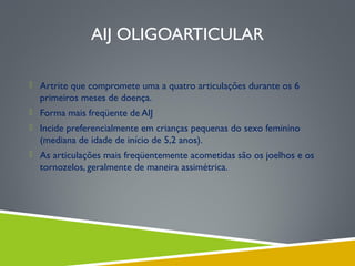 AIJ OLIGOARTICULAR
 Artrite que compromete uma a quatro articulações durante os 6

primeiros meses de doença.
 Forma mais freqüente de AIJ
 Incide preferencialmente em crianças pequenas do sexo feminino

(mediana de idade de início de 5,2 anos).
 As articulações mais freqüentemente acometidas são os joelhos e os

tornozelos, geralmente de maneira assimétrica.

 