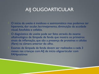 AIJ OLIGOARTICULAR
 O início da uveíte é insidioso e assintomático mas podemos ter

hiperemia, dor ocular, lacrimejamento, diminuição da acuidade
visual, fotofobia e cefaléia.
 O diagnóstico de uveíte pode ser feito através do exame
oftalmológico de lâmpada de fenda que mostra os primeiros
sinais de inﬂamação, que são a presença de proteínas e células
(ﬂare) na câmara anterior do olho.
 Exames de lâmpada de fenda devem ser realizados a cada 3
meses nas crianças com AIJ de início oligoarticular com
FANpositivos.

 