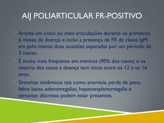 AIJ POLIARTICULAR FR-POSITIVO
 Artrite em cinco ou mais articulações durante os primeiros

6 meses de doença e inclui a presença de FR da classe IgM
em pelo menos duas ocasiões separadas por um período de
3 meses.
 É muito mais freqüente em meninas (90% dos casos) e na
maioria dos casos a doença tem início entre os 12 e os 16
anos.
 Sintomas sistêmicos tais como anorexia, perda de peso,
febre baixa, adenomegalias, hepatoesplenomegalia e
serosites discretas podem estar presentes.

 