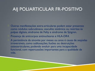 AIJ POLIARTICULAR FR-POSITIVO

 Outras manifestações extra-articulares podem estar presentes

como nódulos subcutâneos, vasculite sistêmica ou restritas às
polpas digitais, síndrome de Felty e síndrome de Sjögren.
 Presença de anticorpos antinucleares e HLA-DR4.
 A persistência da sinovite por meses ou anos é causa de seqüelas
irreversíveis, como subluxações, fusões ou destruições
osteoarticulares, podendo evoluir para uma incapacidade
funcional, com repercussões importantes para a qualidade de
vida.

 