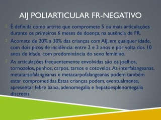 AIJ POLIARTICULAR FR-NEGATIVO
 É deﬁnida como artrite que compromete 5 ou mais articulações

durante os primeiros 6 meses de doença, na ausência de FR.
 Acomete de 20% a 30% das crianças com AIJ, em qualquer idade,
com dois picos de incidência: entre 2 e 3 anos e por volta dos 10
anos de idade, com predominância do sexo feminino.
 As articulações frequentemente envolvidas são os joelhos,
tornozelos, punhos, carpos, tarsos e cotovelos. As interfalangeanas,
metatarsofalangeanas e metacarpofalangeanas podem também
estar comprometidas.Estas crianças podem, eventualmente,
apresentar febre baixa, adenomegalia e hepatoesplenomegalia
discretas.

 