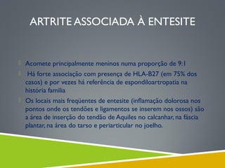 ARTRITE ASSOCIADA À ENTESITE

 Acomete principalmente meninos numa proporção de 9:1


Há forte associação com presença de HLA-B27 (em 75% dos
casos) e por vezes há referência de espondiloartropatia na
história familia

 Os locais mais freqüentes de entesite (inﬂamação dolorosa nos

pontos onde os tendões e ligamentos se inserem nos ossos) são
a área de inserção do tendão de Aquiles no calcanhar, na fáscia
plantar, na área do tarso e periarticular no joelho.

 