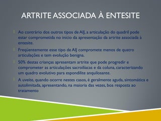 ARTRITE ASSOCIADA À ENTESITE
 Ao contrário dos outros tipos de AIJ, a articulação do quadril pode

estar comprometida no início da apresentação da artrite associada à
entesite.
 Freqüentemente esse tipo de AIJ compromete menos de quatro

articulações e tem evolução benigna.
 50% destas crianças apresentam artrite que pode progredir e

comprometer as articulações sacroilíacas e da coluna, caracterizando
um quadro evolutivo para espondilite anquilosante.
 A uveíte, quando ocorre nestes casos, é geralmente aguda, sintomática e

autolimitada, apresentando, na maioria das vezes, boa resposta ao
tratamento

 