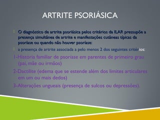 ARTRITE PSORIÁSICA
 O diagnóstico de artrite psoriásica pelos critérios da ILAR pressupõe a

presença simultânea de artrite e manifestações cutâneas típicas da
psoríase ou quando não houver psoríase:

 a presença de artrite associada a pelo menos 2 dos seguintes critérios:

1-História familiar de psoríase em parentes de primeiro grau
(pai, mãe ou irmãos)
2-Dactilite (edema que se estende além dos limites articulares
em um ou mais dedos)
3-Alterações ungueais (presença de sulcos ou depressões).

 