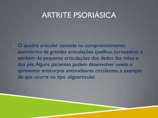 ARTRITE PSORIÁSICA

 O quadro articular consiste no comprometimento

assimétrico de grandes articulações (joelhos, tornozelos) e
também de pequenas articulações dos dedos das mãos e
dos pés. Alguns pacientes podem desenvolver uveíte e
apresentar anticorpos antinucleares circulantes, a exemplo
do que ocorre no tipo oligoarticular.

 
