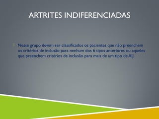 ARTRITES INDIFERENCIADAS

 Nesse grupo devem ser classiﬁcados os pacientes que não preenchem

os critérios de inclusão para nenhum dos 6 tipos anteriores ou aqueles
que preenchem critérios de inclusão para mais de um tipo de AIJ.

 