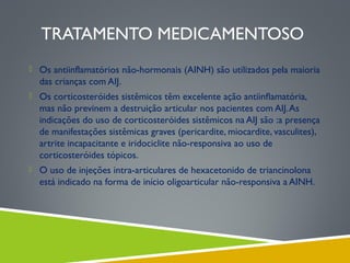 TRATAMENTO MEDICAMENTOSO
 Os antiinflamatórios não-hormonais (AINH) são utilizados pela maioria

das crianças com AIJ.
 Os corticosteróides sistêmicos têm excelente ação antiinﬂamatória,

mas não previnem a destruição articular nos pacientes com AIJ. As
indicações do uso de corticosteróides sistêmicos na AIJ são :a presença
de manifestações sistêmicas graves (pericardite, miocardite, vasculites),
artrite incapacitante e iridociclite não-responsiva ao uso de
corticosteróides tópicos.
 O uso de injeções intra-articulares de hexacetonido de triancinolona

está indicado na forma de início oligoarticular não-responsiva a AINH.

 