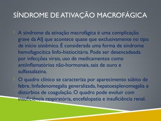 SÍNDROME DE ATIVAÇÃO MACROFÁGICA
 A síndrome da ativação macrofágica é uma complicação

grave da AIJ que acontece quase que exclusivamente no tipo
de início sistêmico. É considerada uma forma de síndrome
hemofagocítica linfo-histiocitária. Pode ser desencadeada
por infecções virais, uso de medicamentos como
antiinﬂamatórios não-hormonais, sais de ouro e
sulfassalazina.
 O quadro clínico se caracteriza por aparecimento súbito de
febre, linfadenomegalia generalizada, hepatoesplenomegalia e
distúrbios de coagulação. O quadro pode evoluir com
insuﬁciência respiratória, encefalopatia e insuficiência renal.

 