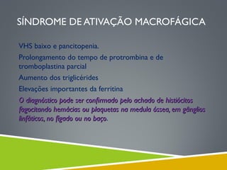 SÍNDROME DE ATIVAÇÃO MACROFÁGICA
VHS baixo e pancitopenia.
Prolongamento do tempo de protrombina e de
tromboplastina parcial
Aumento dos triglicérides
Elevações importantes da ferritina
O diagnóstico pode ser conﬁrmado pelo achado de histiócitos
fagocitando hemácias ou plaquetas na medula óssea, em gânglios
linfáticos, no fígado ou no baço.
baço

 