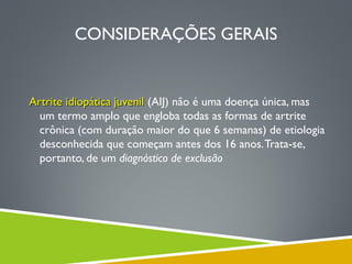 CONSIDERAÇÕES GERAIS

Artrite idiopática juvenil (AIJ) não é uma doença única, mas
um termo amplo que engloba todas as formas de artrite
crônica (com duração maior do que 6 semanas) de etiologia
desconhecida que começam antes dos 16 anos. Trata-se,
portanto, de um diagnóstico de exclusão

 