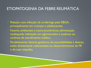 ETIOPATOGENIA DA FEBRE REUMÁTICA
 Relação com infecção de orofaringe pelo EBGA,

principalmente em crianças e adolescentes.
 Fatores ambientais e socio-econômicos, alimentação
inadequada, habitação em aglomerados e ausência ou
carência de atendimento médico.
 Paralelamente, fatores genéticos de suscetibilidade à doença
estão diretamente relacionados ao desenvolvimento da FR
e de suas sequelas.

 