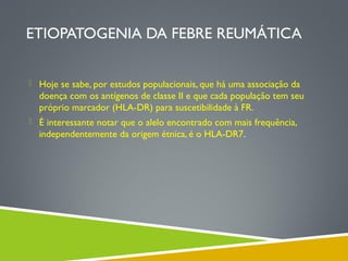 ETIOPATOGENIA DA FEBRE REUMÁTICA
 Hoje se sabe, por estudos populacionais, que há uma associação da

doença com os antígenos de classe II e que cada população tem seu
próprio marcador (HLA-DR) para suscetibilidade à FR.
 É interessante notar que o alelo encontrado com mais frequência,

independentemente da origem étnica, é o HLA-DR7.

 