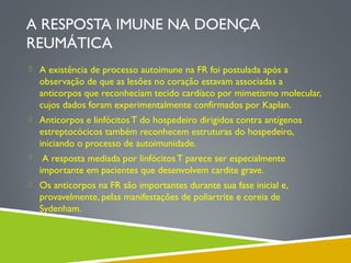 A RESPOSTA IMUNE NA DOENÇA
REUMÁTICA
 A existência de processo autoimune na FR foi postulada após a

observação de que as lesões no coração estavam associadas a
anticorpos que reconheciam tecido cardíaco por mimetismo molecular,
cujos dados foram experimentalmente confirmados por Kaplan.
 Anticorpos e linfócitos T do hospedeiro dirigidos contra antígenos

estreptocócicos também reconhecem estruturas do hospedeiro,
iniciando o processo de autoimunidade.


A resposta mediada por linfócitos T parece ser especialmente
importante em pacientes que desenvolvem cardite grave.

 Os anticorpos na FR são importantes durante sua fase inicial e,

provavelmente, pelas manifestações de poliartrite e coreia de
Sydenham.

 