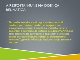 A RESPOSTA IMUNE NA DOENÇA
REUMÁTICA
 Na cardite reumática, anticorpos reativos ao tecido

cardíaco, por reação cruzada com antígenos do
estreptococo, se fixam à parede do endotélio valvar e
aumentam a expressão da molécula de adesão VCAM I, que
atrai determinadas quimiocinas e favorecem a infiltração
celular por neutrófilos, macrófagos e, principalmente,
linfócitos T, gerando inflamação local, destruição tecidual e
necrose.

 