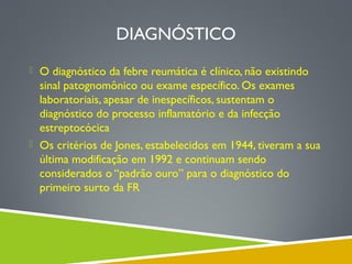 DIAGNÓSTICO
 O diagnóstico da febre reumática é clínico, não existindo

sinal patognomônico ou exame específico. Os exames
laboratoriais, apesar de inespecíficos, sustentam o
diagnóstico do processo inflamatório e da infecção
estreptocócica
 Os critérios de Jones, estabelecidos em 1944, tiveram a sua
última modificação em 1992 e continuam sendo
considerados o “padrão ouro” para o diagnóstico do
primeiro surto da FR

 