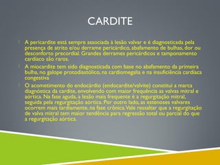 CARDITE
 A pericardite está sempre associada à lesão valvar e é diagnosticada pela

presença de atrito e/ou derrame pericárdico, abafamento de bulhas, dor ou
desconforto precordial. Grandes derrames pericárdicos e tamponamento
cardíaco são raros.
 A miocardite tem sido diagnosticada com base no abafamento da primeira
bulha, no galope protodiastólico, na cardiomegalia e na insuficiência cardíaca
congestiva
 O acometimento do endocárdio (endocardite/valvite) constitui a marca
diagnóstica da cardite, envolvendo com maior frequência as valvas mitral e
aórtica. Na fase aguda, a lesão mais frequente é a regurgitação mitral,
seguida pela regurgitação aórtica. Por outro lado, as estenoses valvares
ocorrem mais tardiamente, na fase crônica.Vale ressaltar que a regurgitação
de valva mitral tem maior tendência para regressão total ou parcial do que
a regurgitação aórtica.

 